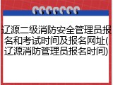 辽源二级消防安全管理员报名和考试时间及报名网址(辽源消防管理员报名时间)