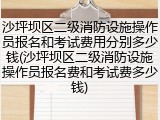 沙坪坝区二级消防设施操作员报名和考试费用分别多少钱(沙坪坝区二级消防设施操作员报名费和考试费多少钱)