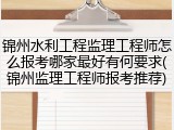 锦州水利工程监理工程师怎么报考哪家最好有何要求(锦州监理工程师报考推荐)