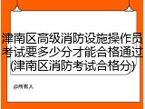 津南区高级消防设施操作员考试要多少分才能合格通过(津南区消防考试合格分)