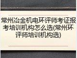 常州冶金机电环评师考证报考培训机构怎么选(常州环评师培训机构选)
