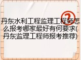 丹东水利工程监理工程师怎么报考哪家最好有何要求(丹东监理工程师报考推荐)
