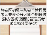 静安区初级消防安全管理员考试要多少分才能合格通过(静安区初级消防管理员考试合格分要多少)