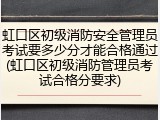 虹口区初级消防安全管理员考试要多少分才能合格通过(虹口区初级消防管理员考试合格分要求)