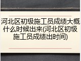 河北区初级施工员成绩大概什么时候出来(河北区初级施工员成绩出时间)