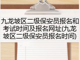 九龙坡区二级保安员报名和考试时间及报名网址(九龙坡区二级保安员报名时间)