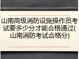 山南高级消防设施操作员考试要多少分才能合格通过(山南消防考试合格分)