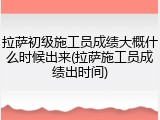 拉萨初级施工员成绩大概什么时候出来(拉萨施工员成绩出时间)