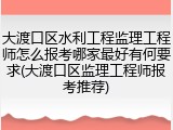 大渡口区水利工程监理工程师怎么报考哪家最好有何要求(大渡口区监理工程师报考推荐)