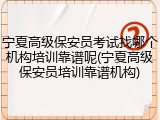 宁夏高级保安员考试找哪个机构培训靠谱呢(宁夏高级保安员培训靠谱机构)