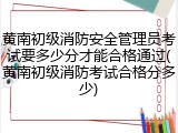 黄南初级消防安全管理员考试要多少分才能合格通过(黄南初级消防考试合格分多少)