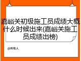 嘉峪关初级施工员成绩大概什么时候出来(嘉峪关施工员成绩出榜)