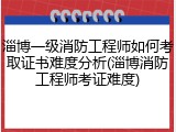 淄博一级消防工程师如何考取证书难度分析(淄博消防工程师考证难度)
