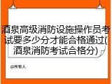 酒泉高级消防设施操作员考试要多少分才能合格通过(酒泉消防考试合格分)