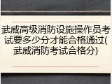 武威高级消防设施操作员考试要多少分才能合格通过(武威消防考试合格分)