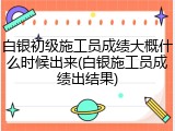 白银初级施工员成绩大概什么时候出来(白银施工员成绩出结果)