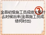 金昌初级施工员成绩大概什么时候出来(金昌施工员成绩何时出)