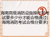 海南高级消防设施操作员考试要多少分才能合格通过(海南消防考试合格分要求)
