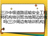 三沙中级道路运输安全工程师机构培训班当地周边的有吗(三沙周边有培训机构)