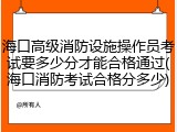 海口高级消防设施操作员考试要多少分才能合格通过(海口消防考试合格分多少)