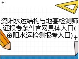 资阳水运结构与地基检测师证报考条件官网具体入口(资阳水运检测报考入口)