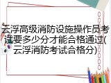 云浮高级消防设施操作员考试要多少分才能合格通过(云浮消防考试合格分)
