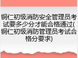 铜仁初级消防安全管理员考试要多少分才能合格通过(铜仁初级消防管理员考试合格分要求)