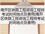 南开区铁路工程咨询工程师考试时间地点及费用(南开区铁路工程咨询工程师考试时间地点及费用)