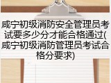 咸宁初级消防安全管理员考试要多少分才能合格通过(咸宁初级消防管理员考试合格分要求)