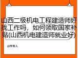山西二级机电工程建造师好找工作吗,如何领取国家补贴(山西机电建造师就业好)