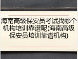 海南高级保安员考试找哪个机构培训靠谱呢(海南高级保安员培训靠谱机构)