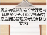 恩施初级消防安全管理员考试要多少分才能合格通过(恩施消防管理员考试合格分要求)