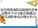 武汉高级消防设施操作员考试要多少分才能合格通过(武汉消防考试合格分多少)