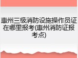 惠州三级消防设施操作员证在哪里报考(惠州消防证报考点)
