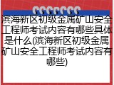 滨海新区初级金属矿山安全工程师考试内容有哪些具体是什么(滨海新区初级金属矿山安全工程师考试内容有哪些)