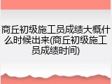 商丘初级施工员成绩大概什么时候出来(商丘初级施工员成绩时间)