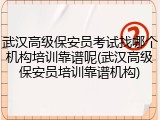 武汉高级保安员考试找哪个机构培训靠谱呢(武汉高级保安员培训靠谱机构)