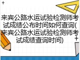 来宾公路水运试验检测师考试成绩公布时间如何查询(来宾公路水运试验检测师考试成绩查询时间)