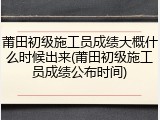 莆田初级施工员成绩大概什么时候出来(莆田初级施工员成绩公布时间)
