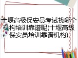 十堰高级保安员考试找哪个机构培训靠谱呢(十堰高级保安员培训靠谱机构)