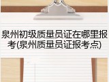 泉州初级质量员证在哪里报考(泉州质量员证报考点)