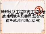 昌都铁路工程咨询工程师考试时间地点及费用(昌都铁路考试时间地点费用)