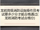 龙岩高级消防设施操作员考试要多少分才能合格通过(龙岩消防考试合格分)