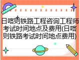 日喀则铁路工程咨询工程师考试时间地点及费用(日喀则铁路考试时间地点费用)