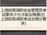 上饶初级消防安全管理员考试要多少分才能合格通过(上饶初级消防考试合格分要求)