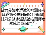 甘肃公路水运试验检测师考试成绩公布时间如何查询(甘肃公路水运试验检测师考试成绩查询时间)