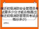 宿迁初级消防安全管理员考试要多少分才能合格通过(宿迁初级消防管理员考试合格分多少)