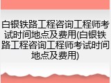 白银铁路工程咨询工程师考试时间地点及费用(白银铁路工程咨询工程师考试时间地点及费用)