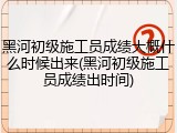 黑河初级施工员成绩大概什么时候出来(黑河初级施工员成绩出时间)