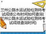兰州公路水运试验检测师考试成绩公布时间如何查询(兰州公路水运试验检测师考试成绩查询时间)